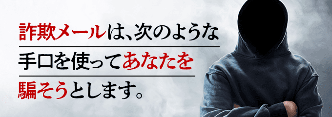 詐欺メールは、次のような手口を使ってあなたを騙そうとします。